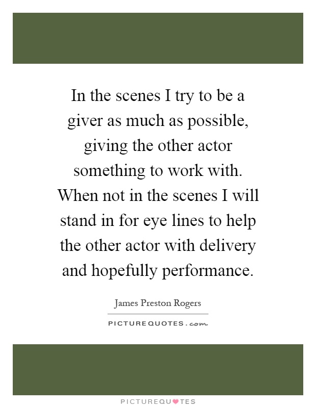 In the scenes I try to be a giver as much as possible, giving the other actor something to work with. When not in the scenes I will stand in for eye lines to help the other actor with delivery and hopefully performance Picture Quote #1