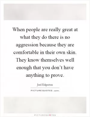 When people are really great at what they do there is no aggression because they are comfortable in their own skin. They know themselves well enough that you don’t have anything to prove Picture Quote #1