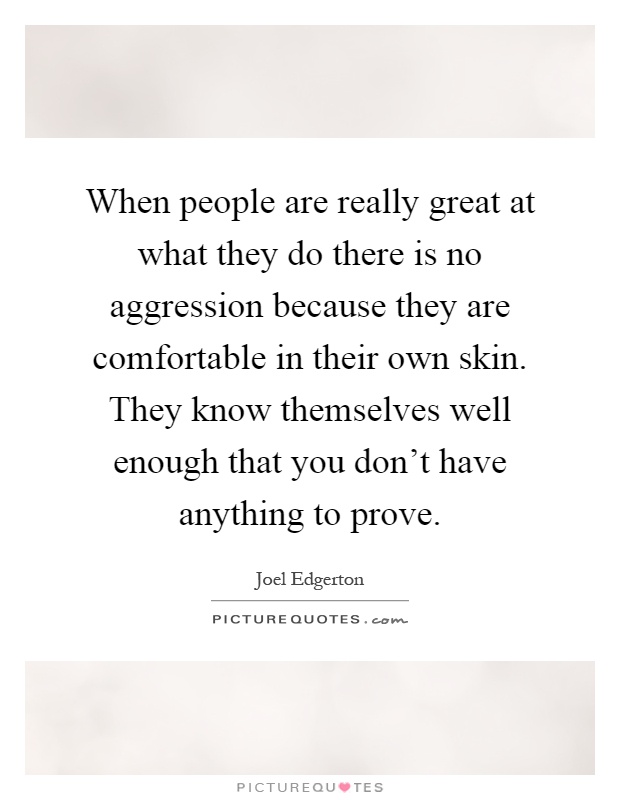 When people are really great at what they do there is no aggression because they are comfortable in their own skin. They know themselves well enough that you don't have anything to prove Picture Quote #1