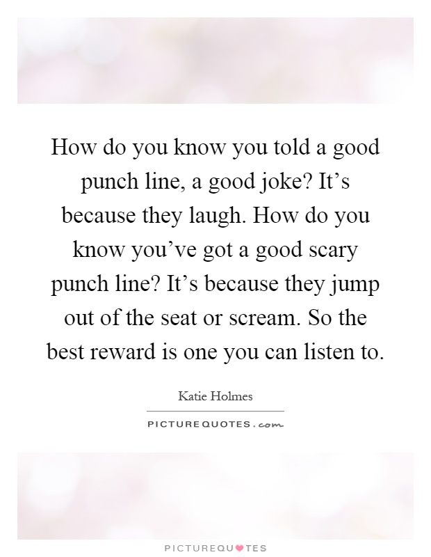 How do you know you told a good punch line, a good joke? It's because they laugh. How do you know you've got a good scary punch line? It's because they jump out of the seat or scream. So the best reward is one you can listen to Picture Quote #1