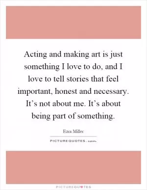 Acting and making art is just something I love to do, and I love to tell stories that feel important, honest and necessary. It’s not about me. It’s about being part of something Picture Quote #1