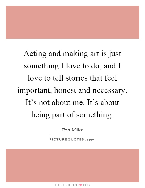 Acting and making art is just something I love to do, and I love to tell stories that feel important, honest and necessary. It's not about me. It's about being part of something Picture Quote #1