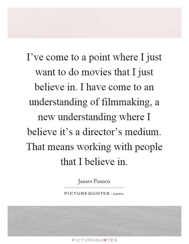 I've come to a point where I just want to do movies that I just believe in. I have come to an understanding of filmmaking, a new understanding where I believe it's a director's medium. That means working with people that I believe in Picture Quote #1