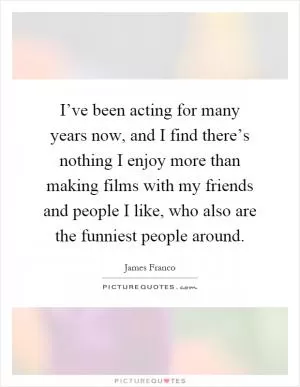 I’ve been acting for many years now, and I find there’s nothing I enjoy more than making films with my friends and people I like, who also are the funniest people around Picture Quote #1