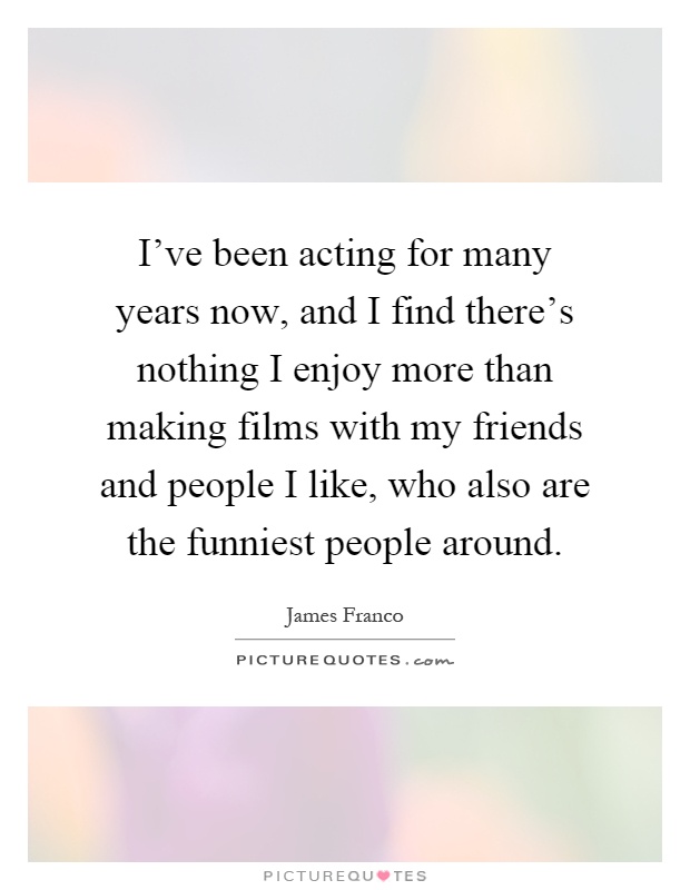 I've been acting for many years now, and I find there's nothing I enjoy more than making films with my friends and people I like, who also are the funniest people around Picture Quote #1