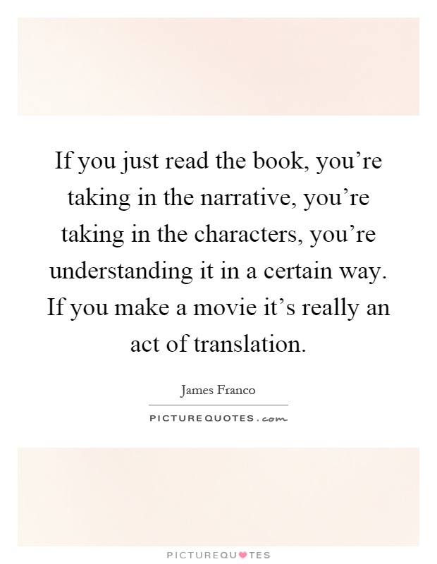 If you just read the book, you're taking in the narrative, you're taking in the characters, you're understanding it in a certain way. If you make a movie it's really an act of translation Picture Quote #1