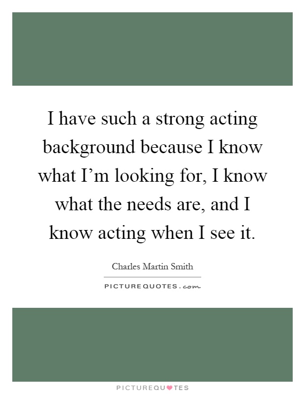 I have such a strong acting background because I know what I'm looking for, I know what the needs are, and I know acting when I see it Picture Quote #1