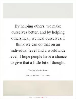 By helping others, we make ourselves better, and by helping others heal, we heal ourselves. I think we can do that on an individual level and a worldwide level. I hope people have a chance to give that a little bit of thought Picture Quote #1