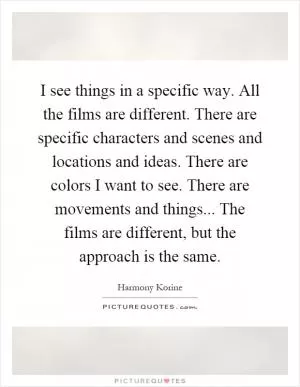 I see things in a specific way. All the films are different. There are specific characters and scenes and locations and ideas. There are colors I want to see. There are movements and things... The films are different, but the approach is the same Picture Quote #1