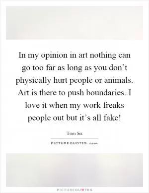 In my opinion in art nothing can go too far as long as you don’t physically hurt people or animals. Art is there to push boundaries. I love it when my work freaks people out but it’s all fake! Picture Quote #1