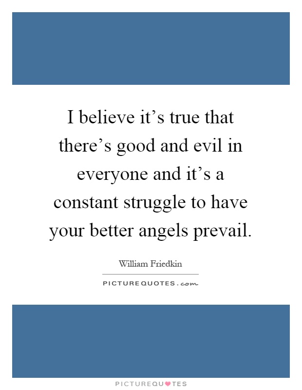 I believe it's true that there's good and evil in everyone and it's a constant struggle to have your better angels prevail Picture Quote #1
