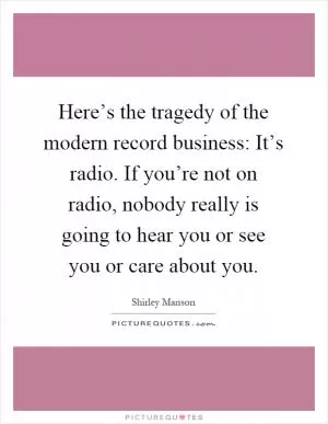 Here’s the tragedy of the modern record business: It’s radio. If you’re not on radio, nobody really is going to hear you or see you or care about you Picture Quote #1