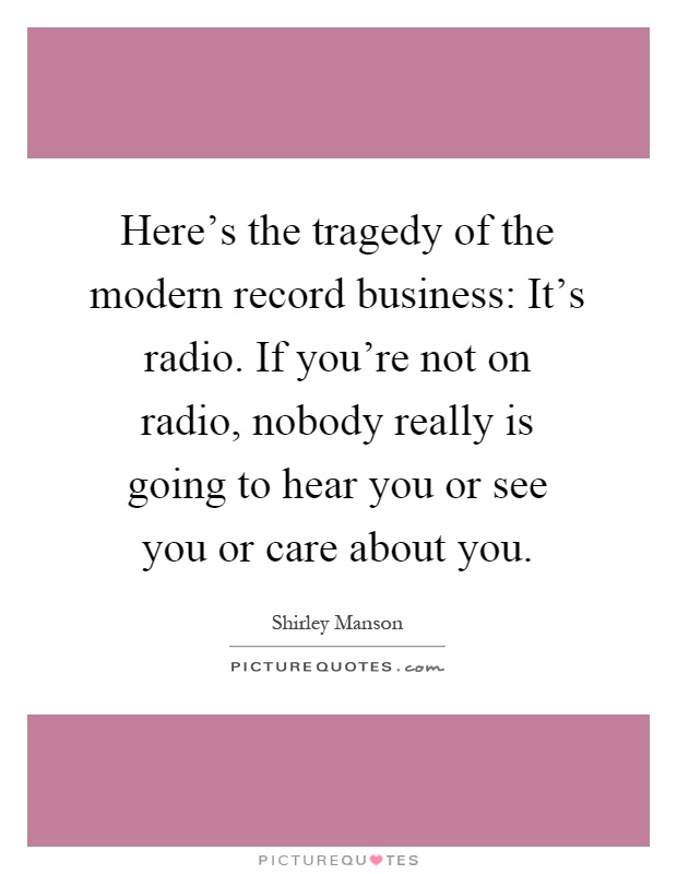 Here's the tragedy of the modern record business: It's radio. If you're not on radio, nobody really is going to hear you or see you or care about you Picture Quote #1