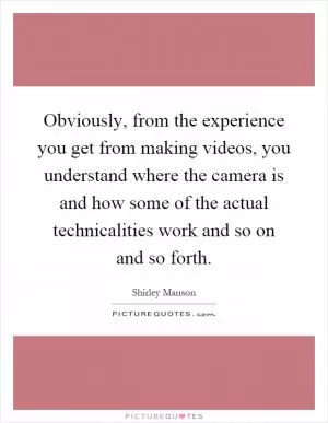 Obviously, from the experience you get from making videos, you understand where the camera is and how some of the actual technicalities work and so on and so forth Picture Quote #1