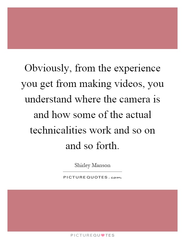 Obviously, from the experience you get from making videos, you understand where the camera is and how some of the actual technicalities work and so on and so forth Picture Quote #1