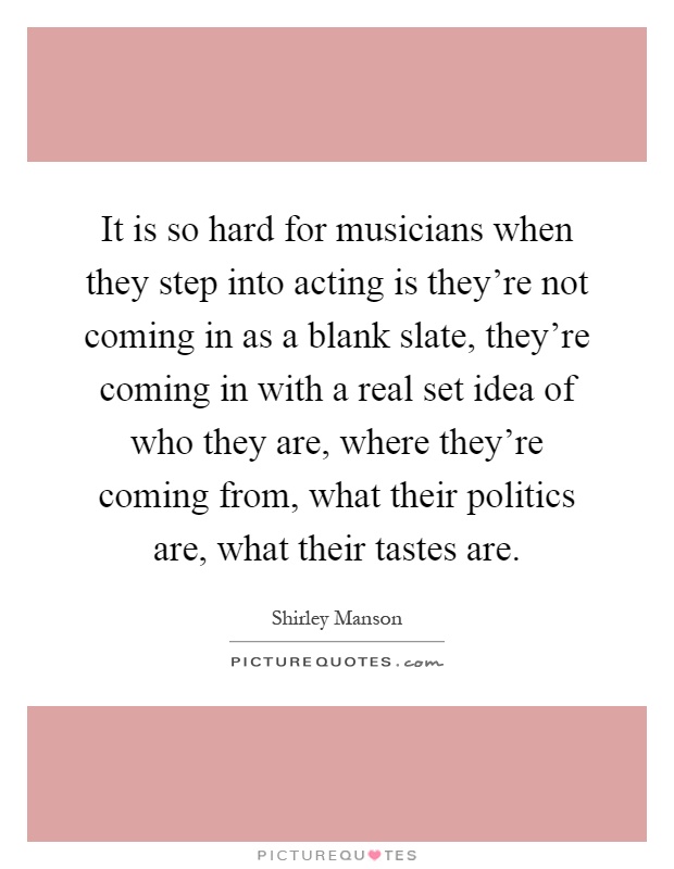 It is so hard for musicians when they step into acting is they're not coming in as a blank slate, they're coming in with a real set idea of who they are, where they're coming from, what their politics are, what their tastes are Picture Quote #1