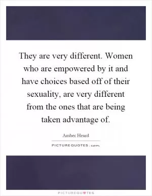 They are very different. Women who are empowered by it and have choices based off of their sexuality, are very different from the ones that are being taken advantage of Picture Quote #1