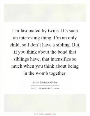 I’m fascinated by twins. It’s such an interesting thing. I’m an only child, so I don’t have a sibling. But, if you think about the bond that siblings have, that intensifies so much when you think about being in the womb together Picture Quote #1