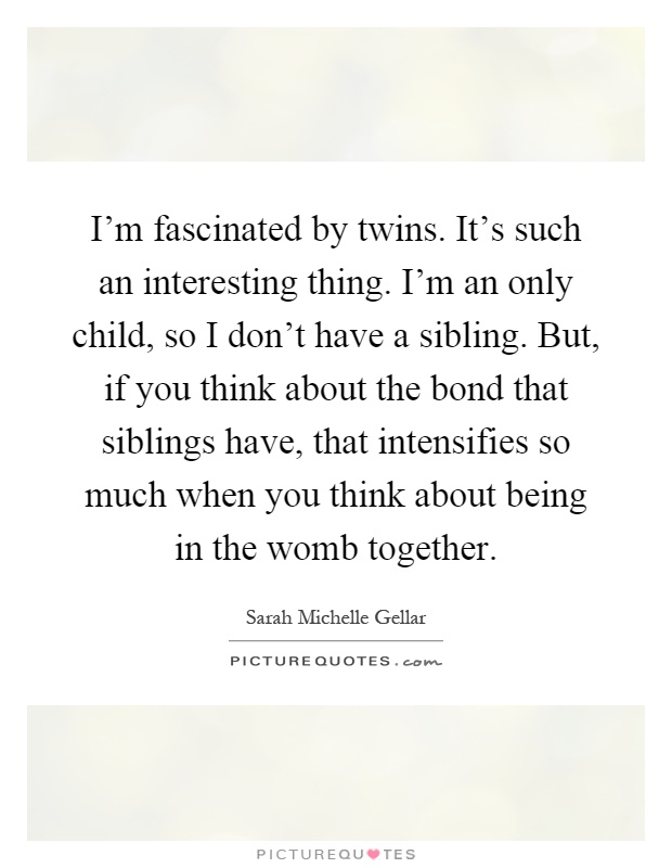 I'm fascinated by twins. It's such an interesting thing. I'm an only child, so I don't have a sibling. But, if you think about the bond that siblings have, that intensifies so much when you think about being in the womb together Picture Quote #1