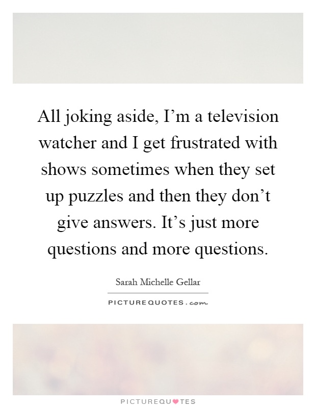 All joking aside, I'm a television watcher and I get frustrated with shows sometimes when they set up puzzles and then they don't give answers. It's just more questions and more questions Picture Quote #1