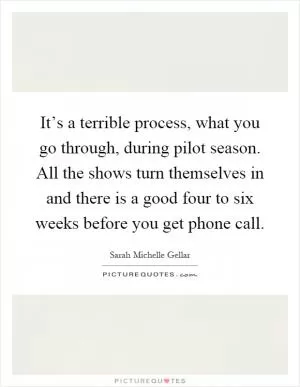 It’s a terrible process, what you go through, during pilot season. All the shows turn themselves in and there is a good four to six weeks before you get phone call Picture Quote #1