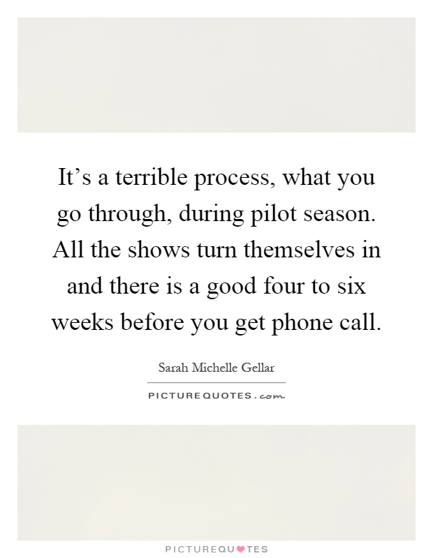 It's a terrible process, what you go through, during pilot season. All the shows turn themselves in and there is a good four to six weeks before you get phone call Picture Quote #1