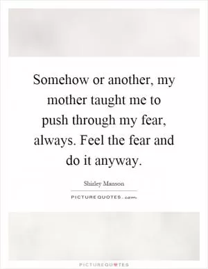 Somehow or another, my mother taught me to push through my fear, always. Feel the fear and do it anyway Picture Quote #1
