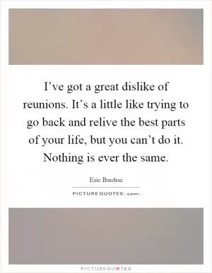 I’ve got a great dislike of reunions. It’s a little like trying to go back and relive the best parts of your life, but you can’t do it. Nothing is ever the same Picture Quote #1