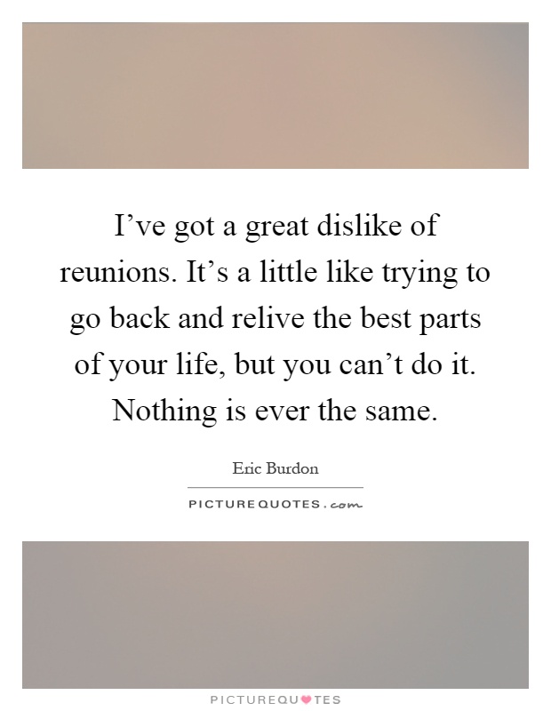 I've got a great dislike of reunions. It's a little like trying to go back and relive the best parts of your life, but you can't do it. Nothing is ever the same Picture Quote #1