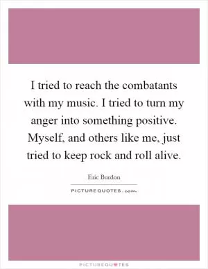 I tried to reach the combatants with my music. I tried to turn my anger into something positive. Myself, and others like me, just tried to keep rock and roll alive Picture Quote #1