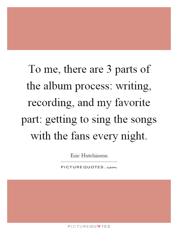 To me, there are 3 parts of the album process: writing, recording, and my favorite part: getting to sing the songs with the fans every night Picture Quote #1