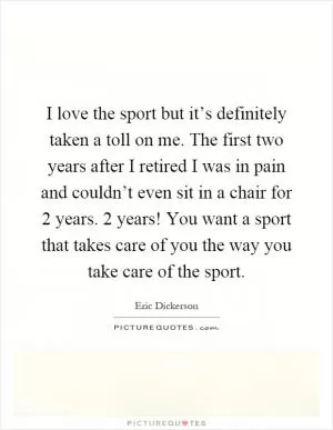I love the sport but it’s definitely taken a toll on me. The first two years after I retired I was in pain and couldn’t even sit in a chair for 2 years. 2 years! You want a sport that takes care of you the way you take care of the sport Picture Quote #1