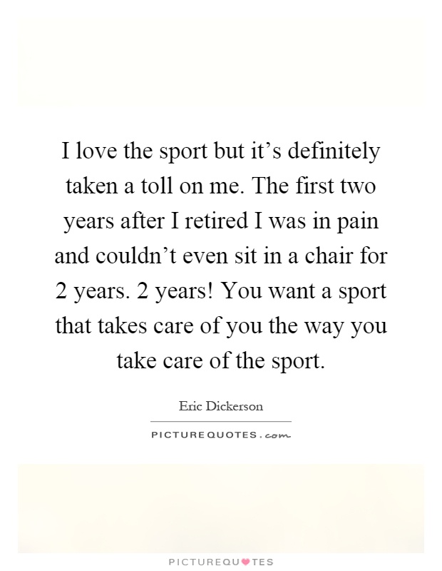 I love the sport but it's definitely taken a toll on me. The first two years after I retired I was in pain and couldn't even sit in a chair for 2 years. 2 years! You want a sport that takes care of you the way you take care of the sport Picture Quote #1