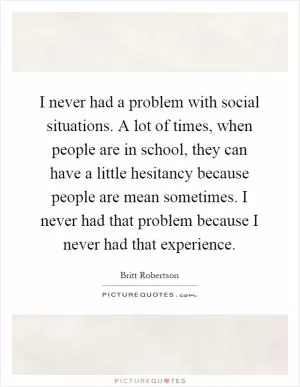 I never had a problem with social situations. A lot of times, when people are in school, they can have a little hesitancy because people are mean sometimes. I never had that problem because I never had that experience Picture Quote #1