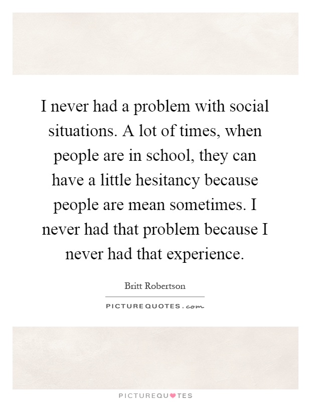 I never had a problem with social situations. A lot of times, when people are in school, they can have a little hesitancy because people are mean sometimes. I never had that problem because I never had that experience Picture Quote #1