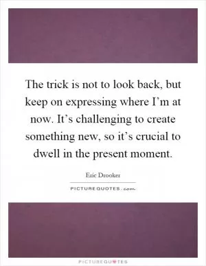 The trick is not to look back, but keep on expressing where I’m at now. It’s challenging to create something new, so it’s crucial to dwell in the present moment Picture Quote #1