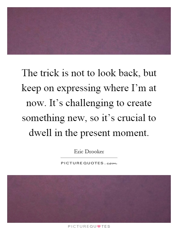 The trick is not to look back, but keep on expressing where I'm at now. It's challenging to create something new, so it's crucial to dwell in the present moment Picture Quote #1