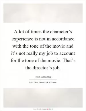 A lot of times the character’s experience is not in accordance with the tone of the movie and it’s not really my job to account for the tone of the movie. That’s the director’s job Picture Quote #1