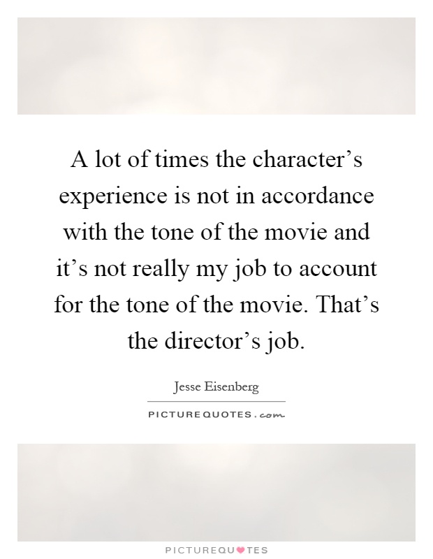 A lot of times the character's experience is not in accordance with the tone of the movie and it's not really my job to account for the tone of the movie. That's the director's job Picture Quote #1