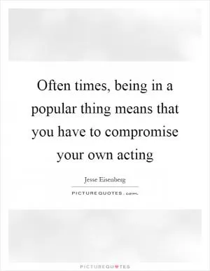 Often times, being in a popular thing means that you have to compromise your own acting Picture Quote #1