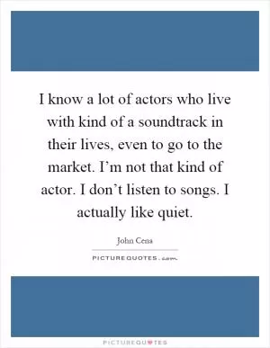 I know a lot of actors who live with kind of a soundtrack in their lives, even to go to the market. I’m not that kind of actor. I don’t listen to songs. I actually like quiet Picture Quote #1