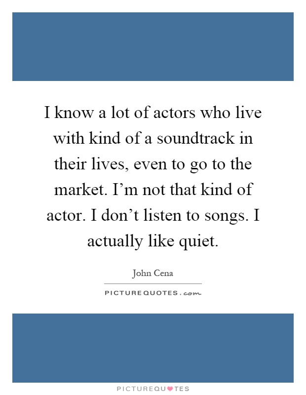 I know a lot of actors who live with kind of a soundtrack in their lives, even to go to the market. I'm not that kind of actor. I don't listen to songs. I actually like quiet Picture Quote #1