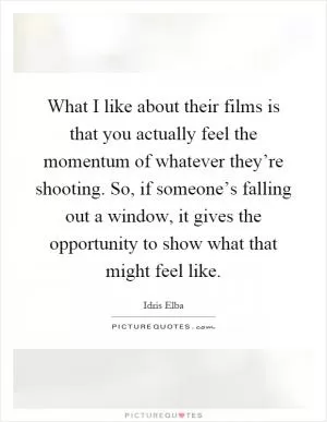What I like about their films is that you actually feel the momentum of whatever they’re shooting. So, if someone’s falling out a window, it gives the opportunity to show what that might feel like Picture Quote #1
