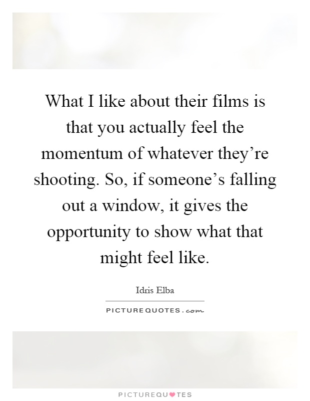 What I like about their films is that you actually feel the momentum of whatever they're shooting. So, if someone's falling out a window, it gives the opportunity to show what that might feel like Picture Quote #1