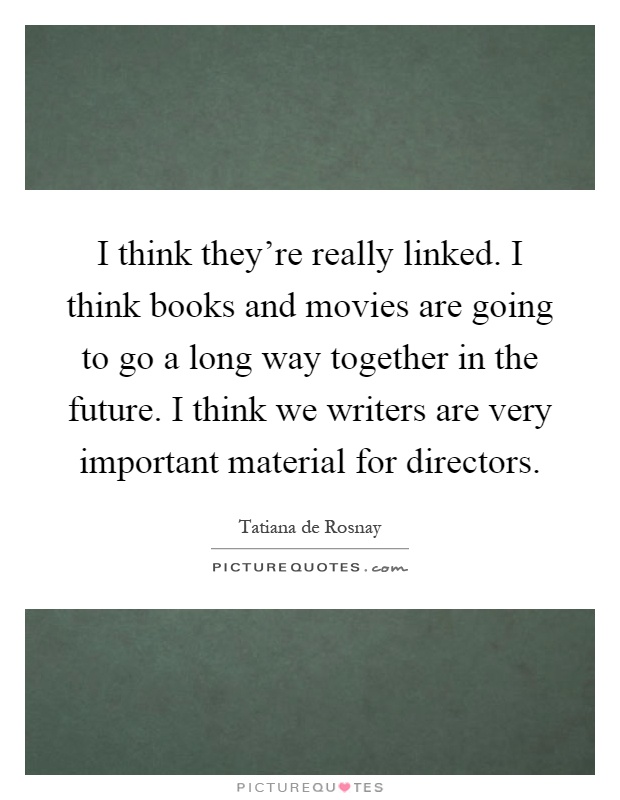 I think they're really linked. I think books and movies are going to go a long way together in the future. I think we writers are very important material for directors Picture Quote #1