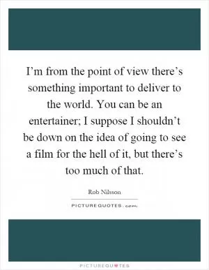 I’m from the point of view there’s something important to deliver to the world. You can be an entertainer; I suppose I shouldn’t be down on the idea of going to see a film for the hell of it, but there’s too much of that Picture Quote #1