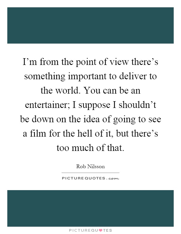 I'm from the point of view there's something important to deliver to the world. You can be an entertainer; I suppose I shouldn't be down on the idea of going to see a film for the hell of it, but there's too much of that Picture Quote #1