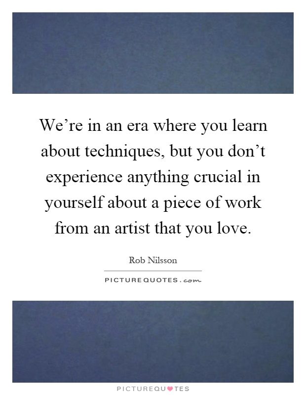 We're in an era where you learn about techniques, but you don't experience anything crucial in yourself about a piece of work from an artist that you love Picture Quote #1