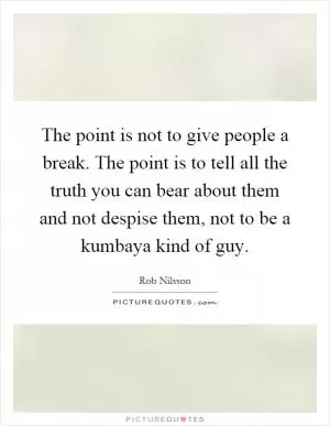 The point is not to give people a break. The point is to tell all the truth you can bear about them and not despise them, not to be a kumbaya kind of guy Picture Quote #1