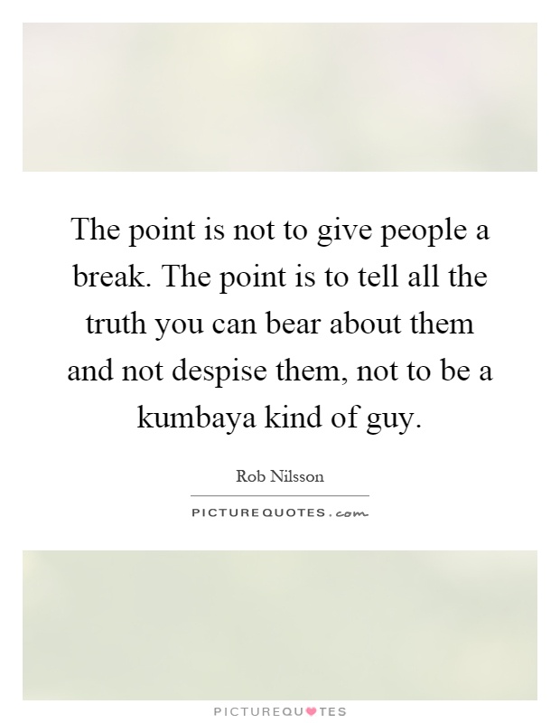 The point is not to give people a break. The point is to tell all the truth you can bear about them and not despise them, not to be a kumbaya kind of guy Picture Quote #1